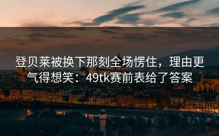 登贝莱被换下那刻全场愣住，理由更气得想笑：49tk赛前表给了答案