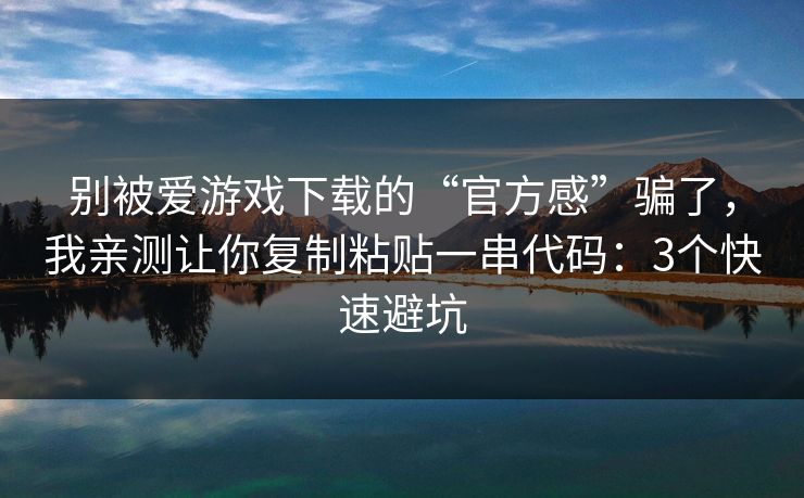 别被爱游戏下载的“官方感”骗了，我亲测让你复制粘贴一串代码：3个快速避坑