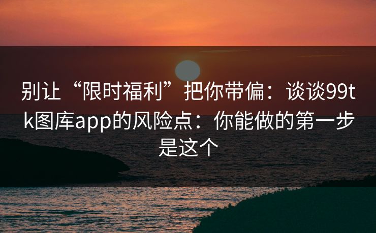 别让“限时福利”把你带偏：谈谈99tk图库app的风险点：你能做的第一步是这个