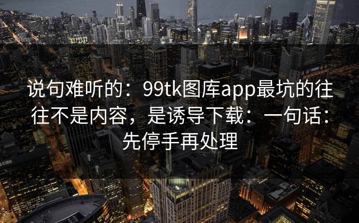 说句难听的：99tk图库app最坑的往往不是内容，是诱导下载：一句话：先停手再处理