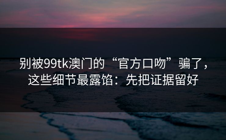 别被99tk澳门的“官方口吻”骗了，这些细节最露馅：先把证据留好
