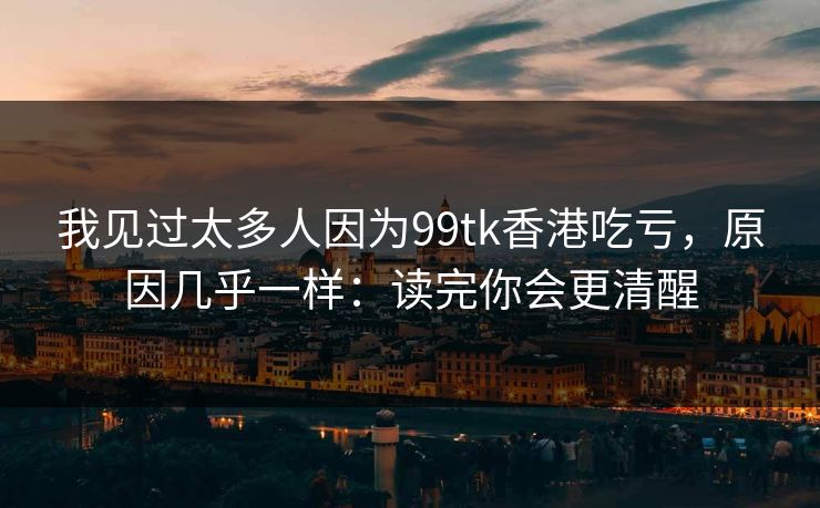 我见过太多人因为99tk香港吃亏,原因几乎一样:读完你会更清醒 我见过太多人因为99tk香港吃亏,原因几乎一样:读完你会更清醒