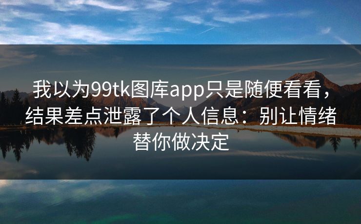 我以为99tk图库app只是随便看看，结果差点泄露了个人信息：别让情绪替你做决定