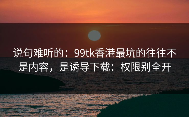 说句难听的：99tk香港最坑的往往不是内容，是诱导下载：权限别全开