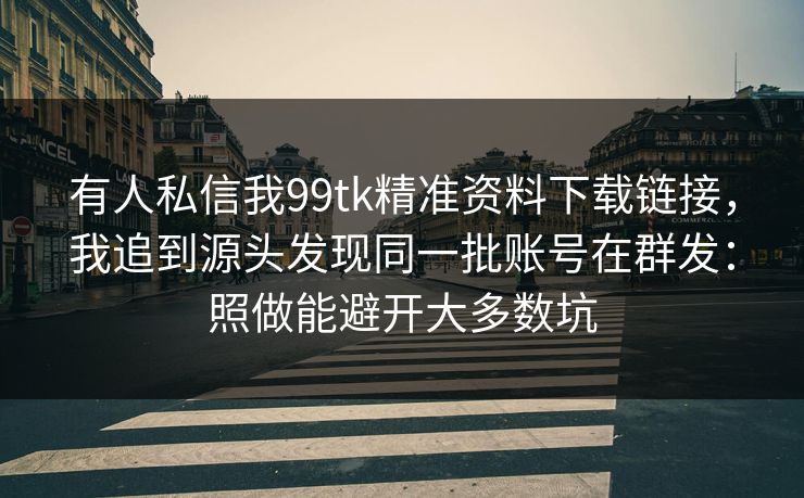 有人私信我99tk精准资料下载链接，我追到源头发现同一批账号在群发：照做能避开大多数坑