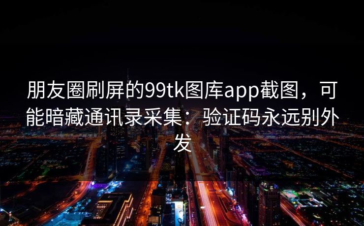 朋友圈刷屏的99tk图库app截图，可能暗藏通讯录采集：验证码永远别外发
