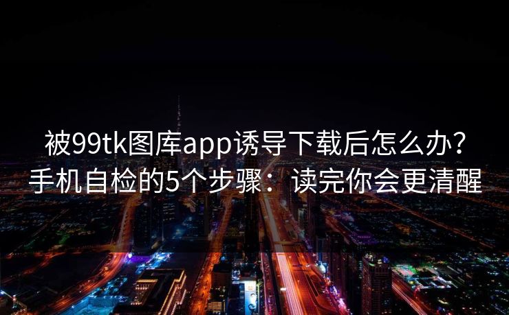 被99tk图库app诱导下载后怎么办？手机自检的5个步骤：读完你会更清醒