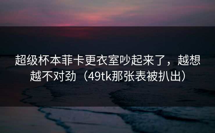 超级杯本菲卡更衣室吵起来了,越想越不对劲(49tk那张表被扒出) 超级杯本菲卡更衣室吵起来了,越想越不对劲(49tk那张表被扒出)