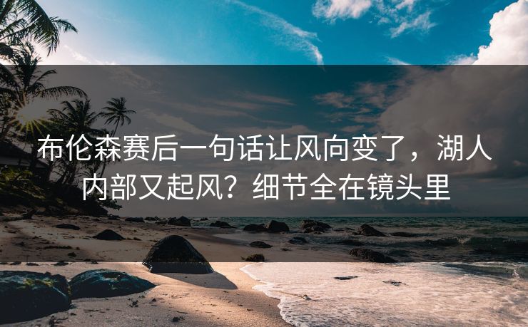 布伦森赛后一句话让风向变了，湖人内部又起风？细节全在镜头里